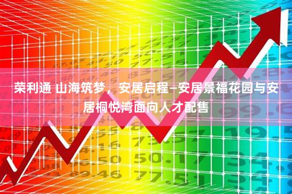 荣利通 山海筑梦，安居启程—安居景福花园与安居桐悦湾面向人才配售