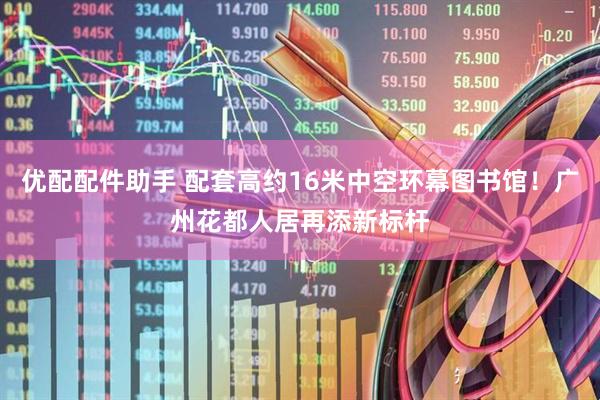 优配配件助手 配套高约16米中空环幕图书馆！广州花都人居再添新标杆
