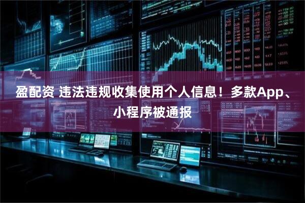 盈配资 违法违规收集使用个人信息！多款App、小程序被通报