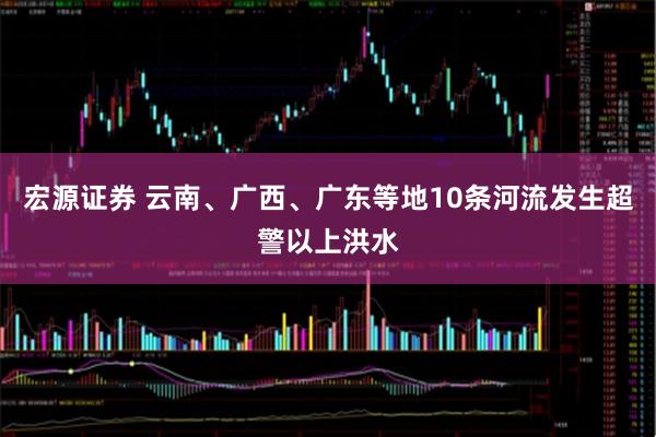 宏源证券 云南、广西、广东等地10条河流发生超警以上洪水