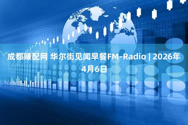 成都赚配网 华尔街见闻早餐FM-Radio | 2026年4月6日