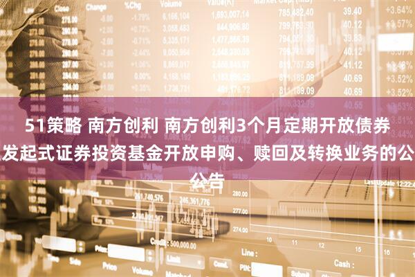 51策略 南方创利 南方创利3个月定期开放债券型发起式证券投资基金开放申购、赎回及转换业务的公告