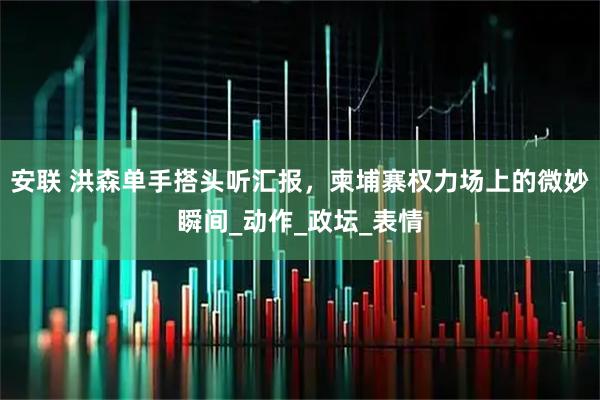 安联 洪森单手搭头听汇报，柬埔寨权力场上的微妙瞬间_动作_政坛_表情